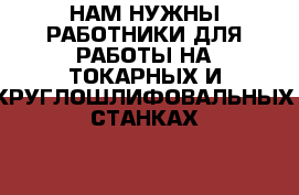 НАМ НУЖНЫ РАБОТНИКИ ДЛЯ РАБОТЫ НА ТОКАРНЫХ И КРУГЛОШЛИФОВАЛЬНЫХ СТАНКАХ   › Название организации ­ ООО АЛИС ГРУПП РОЛЛ › Отрасль предприятия ­ ТЯЖЁЛАЯ ПРОМЫШЛЕННОСТЬ › Название вакансии ­ ТОКАРЬ, ШЛИФОВЩИК › Место работы ­ ЛУХОВИЦКИЙ РАЙОН, С/Х АСТАПОВО, ПРОМЗОНА › Подчинение ­ НАЧАЛЬНИКУ СМЕНЫ › Минимальный оклад ­ 25 000 - Московская обл., Луховицкий р-н, Астапово п. Работа » Вакансии   